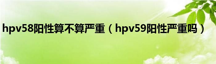 hpv58陽(yáng)性算不算嚴(yán)重（hpv59陽(yáng)性嚴(yán)重嗎）