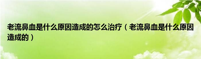 老流鼻血是什么原因造成的怎么治療（老流鼻血是什么原因造成的）