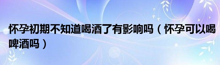 懷孕初期不知道喝酒了有影響嗎（懷孕可以喝啤酒嗎）