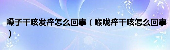 嗓子干咳發(fā)癢怎么回事（喉嚨癢干咳怎么回事）