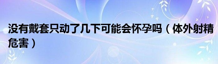 沒有戴套只動(dòng)了幾下可能會(huì)懷孕嗎（體外射精危害）