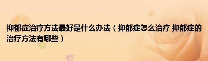 抑郁癥治療方法最好是什么辦法（抑郁癥怎么治療 抑郁癥的治療方法有哪些）