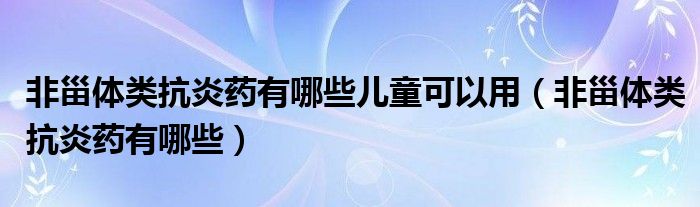 非甾體類抗炎藥有哪些兒童可以用（非甾體類抗炎藥有哪些）