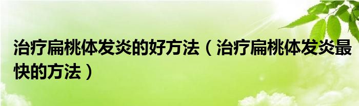 治療扁桃體發(fā)炎的好方法（治療扁桃體發(fā)炎最快的方法）