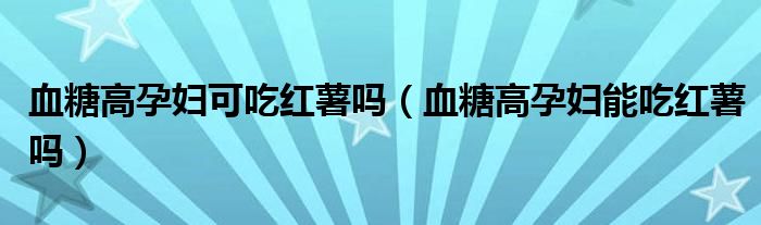 血糖高孕婦可吃紅薯嗎（血糖高孕婦能吃紅薯嗎）