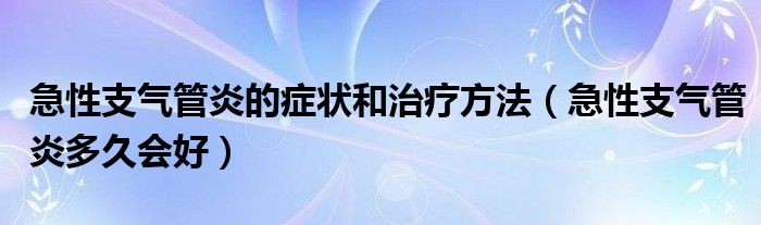 急性支氣管炎的癥狀和治療方法（急性支氣管炎多久會(huì)好）