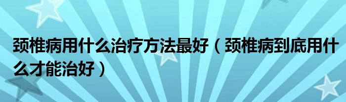 頸椎病用什么治療方法最好（頸椎病到底用什么才能治好）