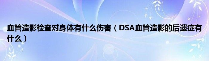 血管造影檢查對(duì)身體有什么傷害（DSA血管造影的后遺癥有什么）