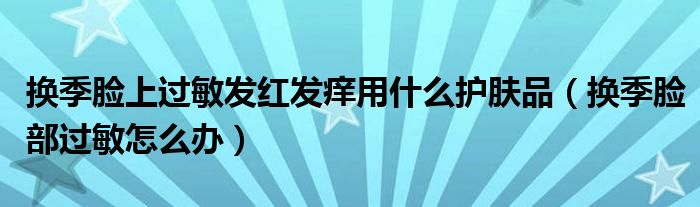 換季臉上過(guò)敏發(fā)紅發(fā)癢用什么護(hù)膚品（換季臉部過(guò)敏怎么辦）