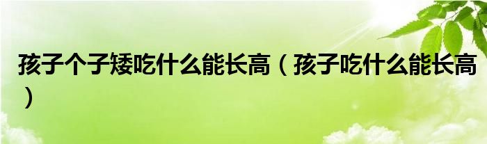 孩子個子矮吃什么能長高（孩子吃什么能長高）