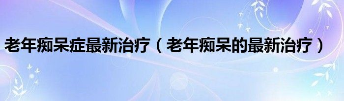 老年癡呆癥最新治療（老年癡呆的最新治療）