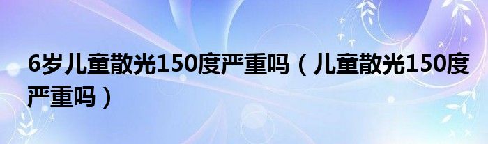 6歲兒童散光150度嚴重嗎（兒童散光150度嚴重嗎）