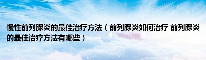 慢性前列腺炎的最佳治療方法（前列腺炎如何治療 前列腺炎的最佳治療方法有哪些）