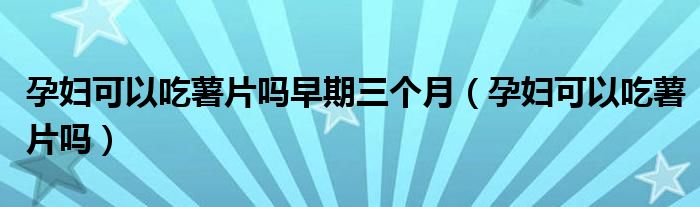 孕婦可以吃薯片嗎早期三個(gè)月（孕婦可以吃薯片嗎）