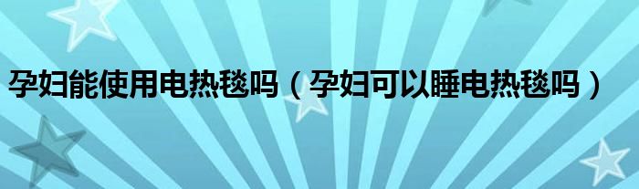 孕婦能使用電熱毯嗎（孕婦可以睡電熱毯嗎）