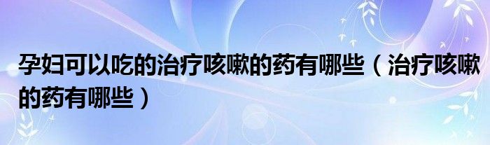 孕婦可以吃的治療咳嗽的藥有哪些（治療咳嗽的藥有哪些）