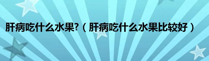 肝病吃什么水果?（肝病吃什么水果比較好）