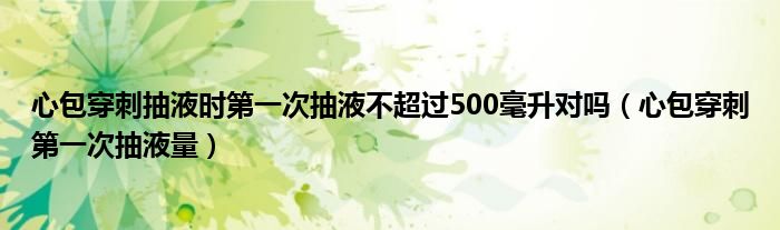 心包穿刺抽液時(shí)第一次抽液不超過(guò)500毫升對(duì)嗎（心包穿刺第一次抽液量）