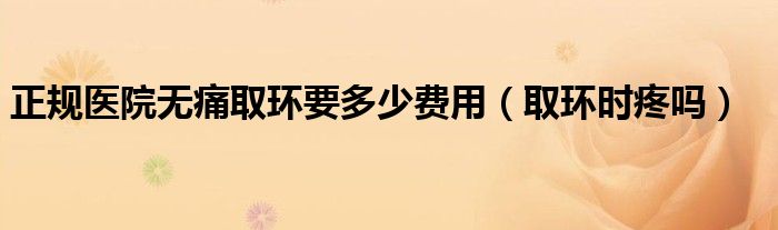 正規(guī)醫(yī)院無痛取環(huán)要多少費(fèi)用（取環(huán)時(shí)疼嗎）