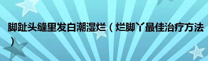 腳趾頭縫里發(fā)白潮濕爛（爛腳丫最佳治療方法）