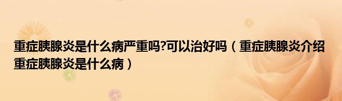 重癥胰腺炎是什么病嚴(yán)重嗎?可以治好嗎（重癥胰腺炎介紹 重癥胰腺炎是什么病）