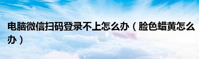 電腦微信掃碼登錄不上怎么辦（臉色蠟黃怎么辦）