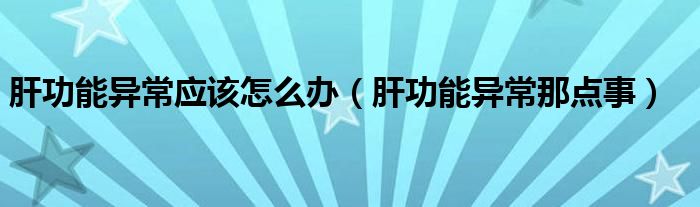 肝功能異常應(yīng)該怎么辦（肝功能異常那點事）