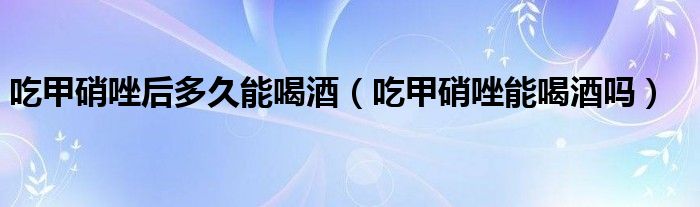 吃甲硝唑后多久能喝酒（吃甲硝唑能喝酒嗎）