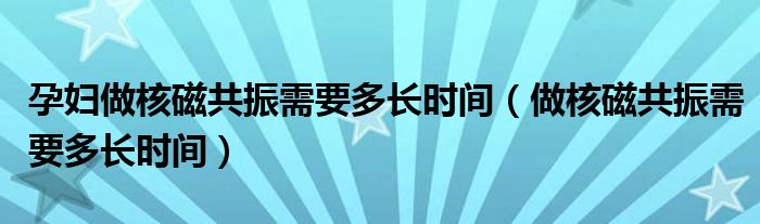 孕婦做核磁共振需要多長時間（做核磁共振需要多長時間）