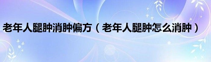 老年人腿腫消腫偏方（老年人腿腫怎么消腫）