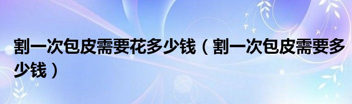 割一次包皮需要花多少錢(qián)（割一次包皮需要多少錢(qián)）