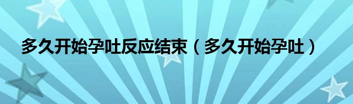 多久開始孕吐反應結(jié)束（多久開始孕吐）