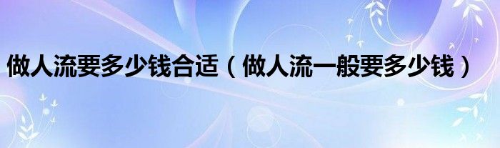 做人流要多少錢(qián)合適（做人流一般要多少錢(qián)）