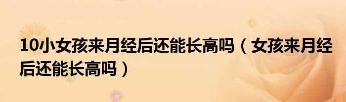 10小女孩來(lái)月經(jīng)后還能長(zhǎng)高嗎（女孩來(lái)月經(jīng)后還能長(zhǎng)高嗎）