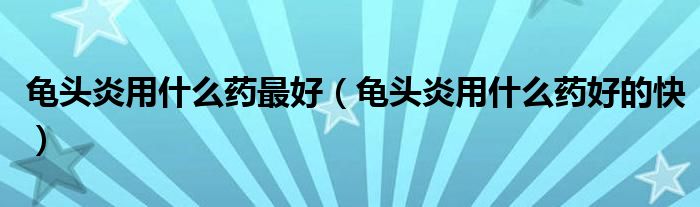 龜頭炎用什么藥最好（龜頭炎用什么藥好的快）