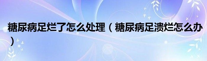 糖尿病足爛了怎么處理（糖尿病足潰爛怎么辦）