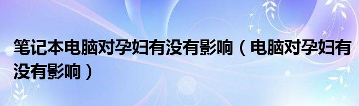 筆記本電腦對(duì)孕婦有沒有影響（電腦對(duì)孕婦有沒有影響）