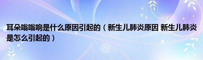 耳朵嗡嗡響是什么原因引起的（新生兒肺炎原因 新生兒肺炎是怎么引起的）