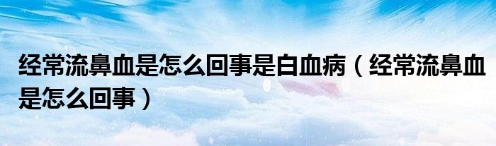 經(jīng)常流鼻血是怎么回事是白血病（經(jīng)常流鼻血是怎么回事）