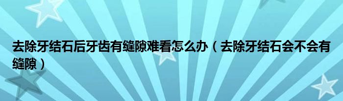 去除牙結(jié)石后牙齒有縫隙難看怎么辦（去除牙結(jié)石會(huì)不會(huì)有縫隙）