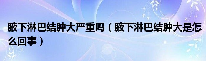 腋下淋巴結(jié)腫大嚴重嗎（腋下淋巴結(jié)腫大是怎么回事）