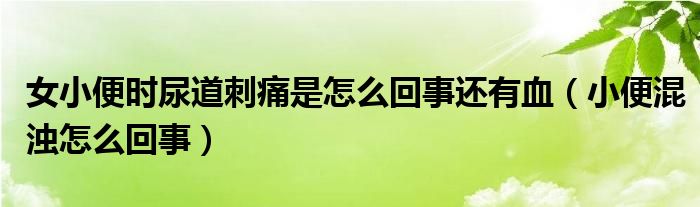 女小便時尿道刺痛是怎么回事還有血（小便混濁怎么回事）