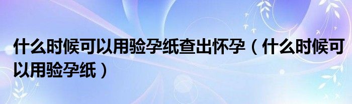 什么時(shí)候可以用驗(yàn)孕紙查出懷孕（什么時(shí)候可以用驗(yàn)孕紙）