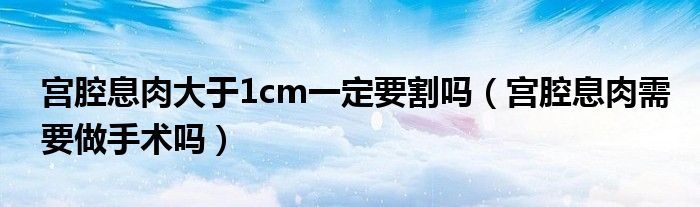 宮腔息肉大于1cm一定要割嗎（宮腔息肉需要做手術嗎）