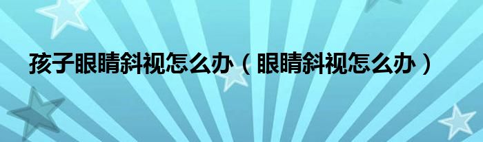 孩子眼睛斜視怎么辦（眼睛斜視怎么辦）