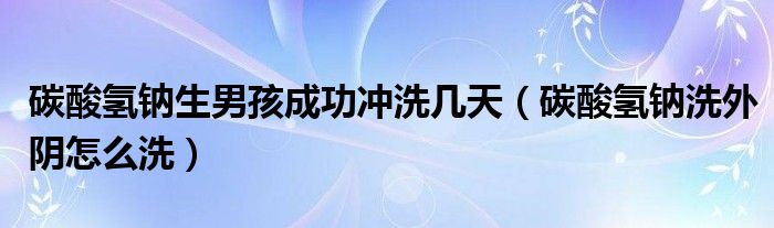 碳酸氫鈉生男孩成功沖洗幾天（碳酸氫鈉洗外陰怎么洗）