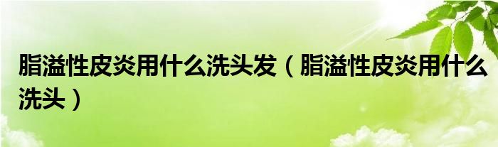 脂溢性皮炎用什么洗頭發(fā)（脂溢性皮炎用什么洗頭）