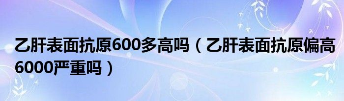 乙肝表面抗原600多高嗎（乙肝表面抗原偏高6000嚴(yán)重嗎）