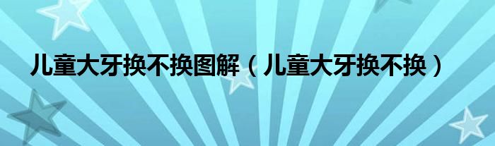 兒童大牙換不換圖解（兒童大牙換不換）