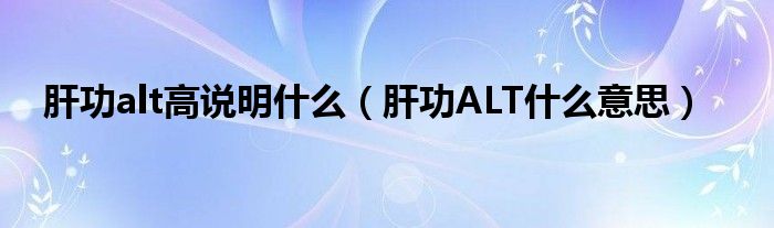 肝功alt高說明什么（肝功ALT什么意思）